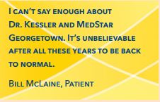 I can’t say enough about Dr. Kessler and MedStar Georgetown. It’s unbelievable after all these years to be back to normal. Bill McLaine, Patient